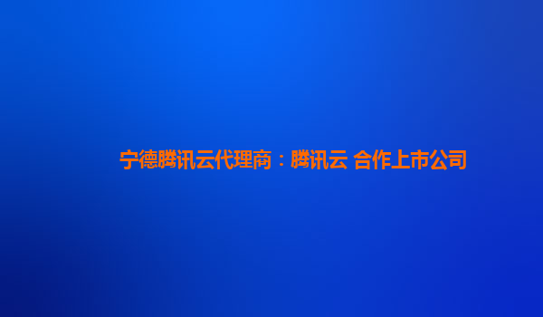 宁德腾讯云代理商：腾讯云 合作上市公司