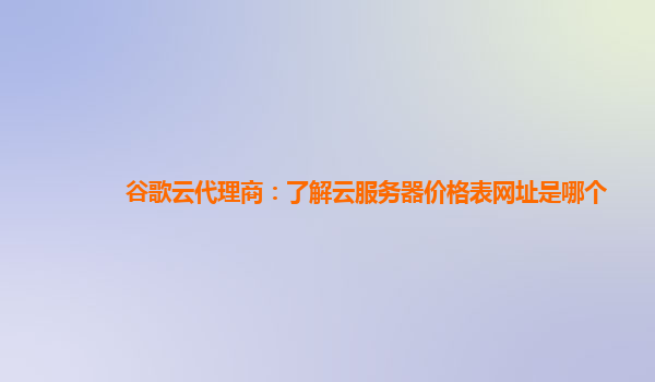 谷歌云代理商：了解云服务器价格表网址是哪个