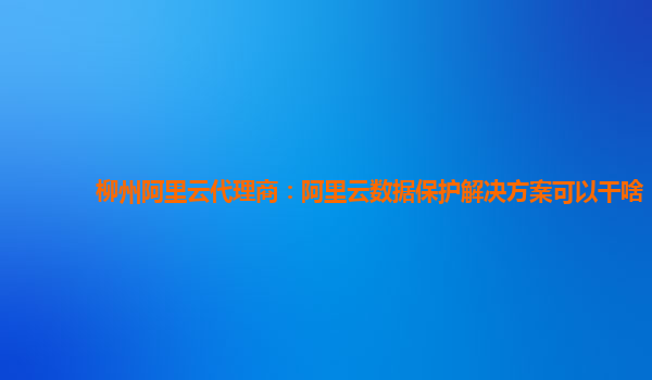 柳州阿里云代理商：阿里云数据保护解决方案可以干啥