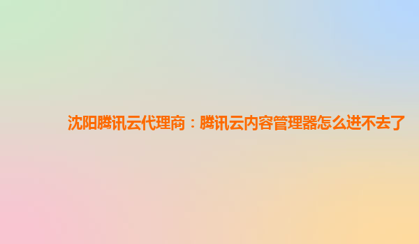 沈阳腾讯云代理商：腾讯云内容管理器怎么进不去了