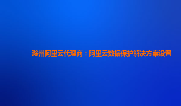 滁州阿里云代理商：阿里云数据保护解决方案设置