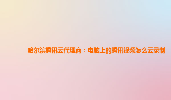 哈尔滨腾讯云代理商：电脑上的腾讯视频怎么云录制