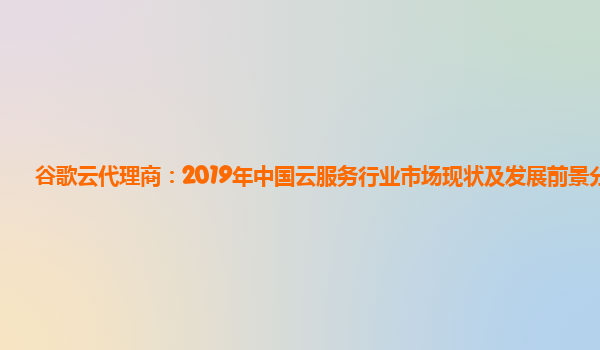 谷歌云代理商：2019年中国云服务行业市场现状及发展前景分析