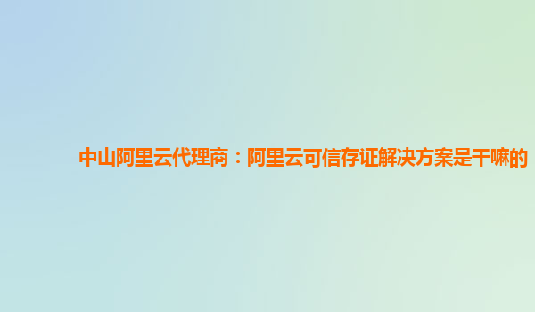 中山阿里云代理商：阿里云可信存证解决方案是干嘛的