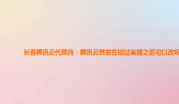 长春腾讯云代理商：腾讯云首发在错过直播之后可以改吗