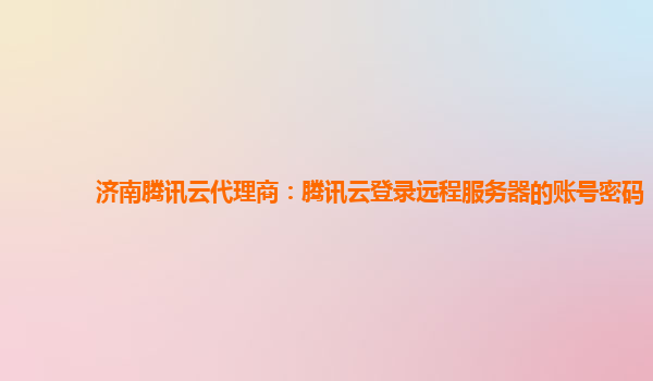 济南腾讯云代理商：腾讯云登录远程服务器的账号密码