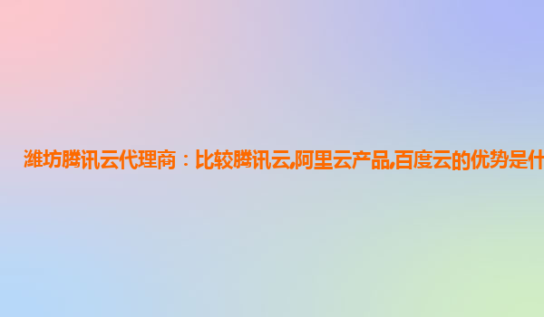 潍坊腾讯云代理商：比较腾讯云,阿里云产品,百度云的优势是什么?