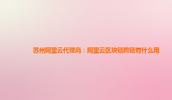 苏州阿里云代理商：阿里云区块链跨链有什么用