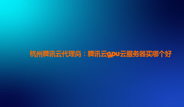 杭州腾讯云代理商：腾讯云gpu云服务器买哪个好