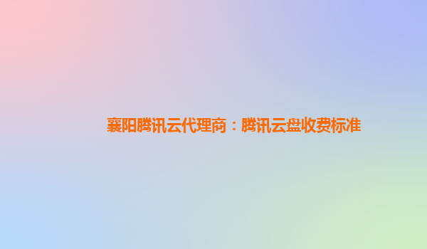 襄阳腾讯云代理商：腾讯云盘收费标准