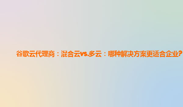 谷歌云代理商：混合云vs.多云：哪种解决方案更适合企业?