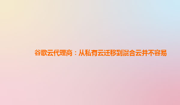 谷歌云代理商：从私有云迁移到混合云并不容易