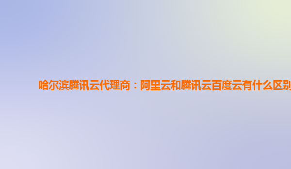 哈尔滨腾讯云代理商：阿里云和腾讯云百度云有什么区别