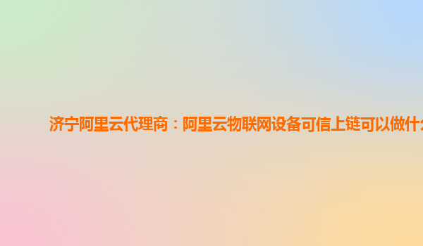 济宁阿里云代理商：阿里云物联网设备可信上链可以做什么