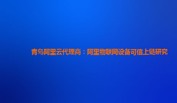 青岛阿里云代理商：阿里物联网设备可信上链研究