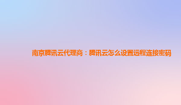 南京腾讯云代理商：腾讯云怎么设置远程连接密码