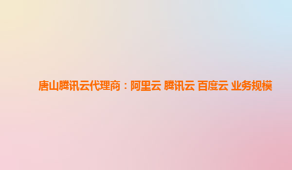 唐山腾讯云代理商：阿里云 腾讯云 百度云 业务规模