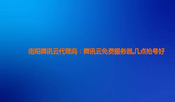 南阳腾讯云代理商：腾讯云免费服务器,几点抢号好
