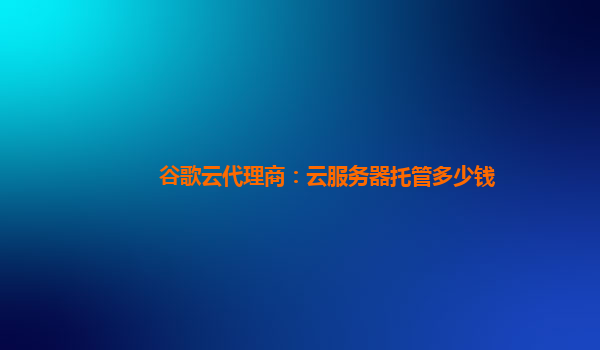 谷歌云代理商：云服务器托管多少钱