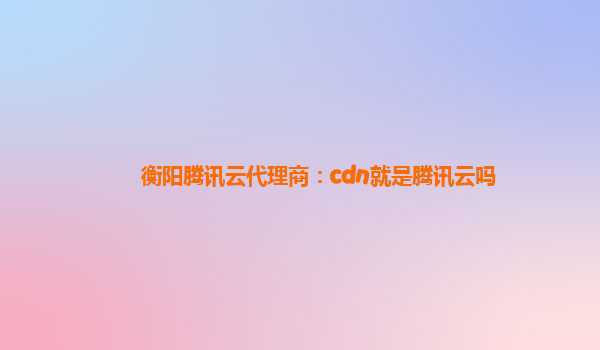 衡阳腾讯云代理商：cdn就是腾讯云吗