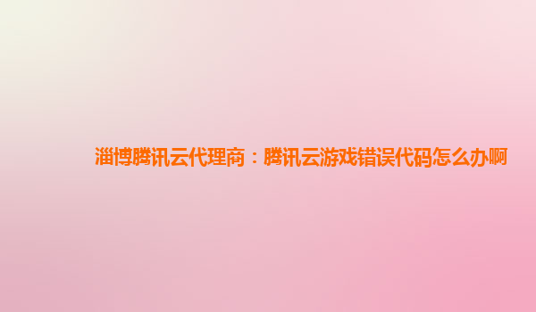 淄博腾讯云代理商：腾讯云游戏错误代码怎么办啊