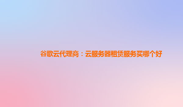 谷歌云代理商：云服务器租赁服务买哪个好