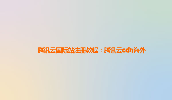 腾讯云国际站注册教程：腾讯云cdn海外