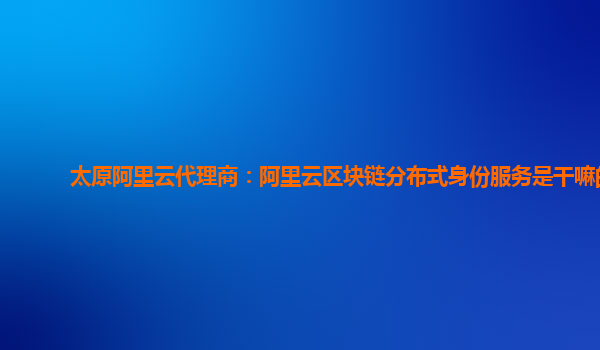 太原阿里云代理商：阿里云区块链分布式身份服务是干嘛的