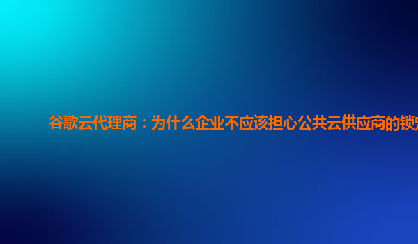 谷歌云代理商：为什么企业不应该担心公共云供应商的锁定