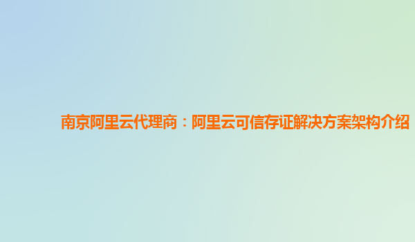 南京阿里云代理商：阿里云可信存证解决方案架构介绍