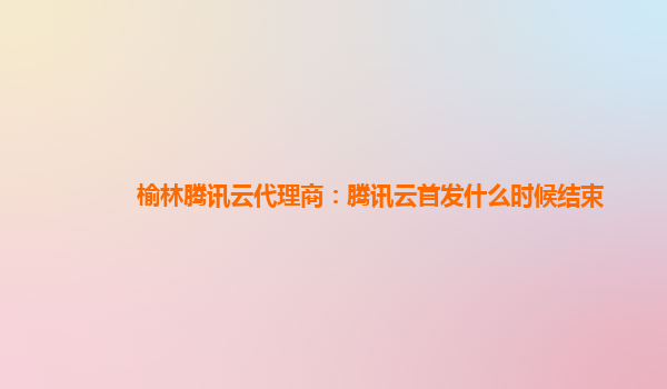 榆林腾讯云代理商：腾讯云首发什么时候结束