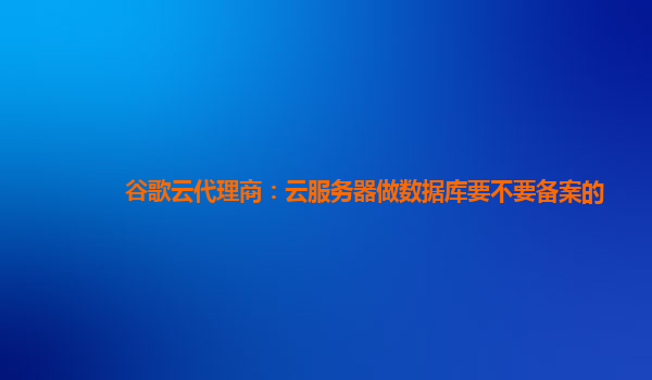 谷歌云代理商：云服务器做数据库要不要备案的