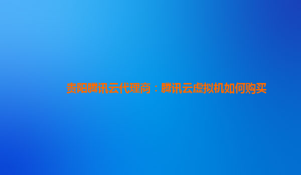 贵阳腾讯云代理商：腾讯云虚拟机如何购买