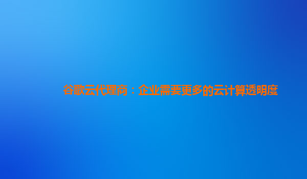 谷歌云代理商：企业需要更多的云计算透明度