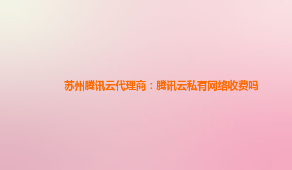 苏州腾讯云代理商：腾讯云私有网络收费吗