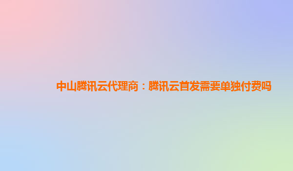 中山腾讯云代理商：腾讯云首发需要单独付费吗