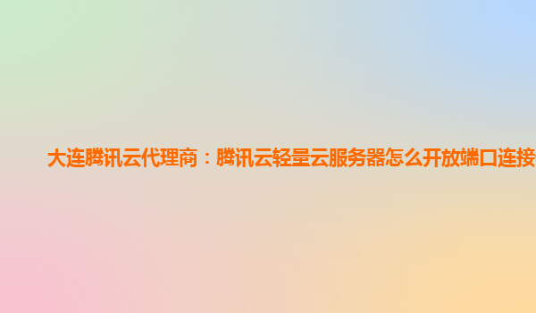 大连腾讯云代理商：腾讯云轻量云服务器怎么开放端口连接设置
