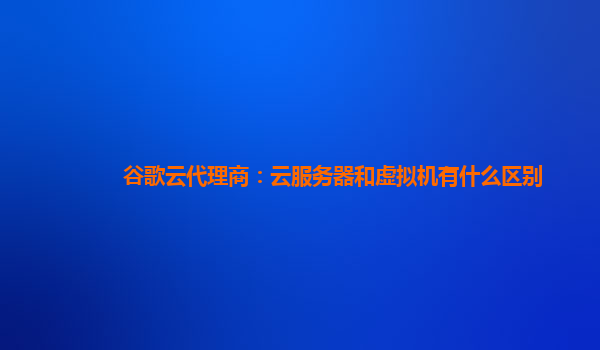 谷歌云代理商：云服务器和虚拟机有什么区别