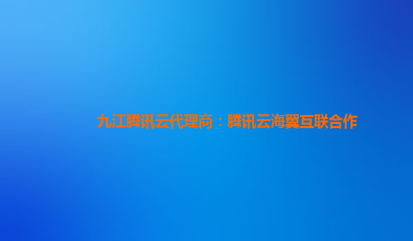 九江腾讯云代理商：腾讯云海翼互联合作