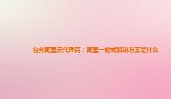台州阿里云代理商：阿里一站式解决方案是什么