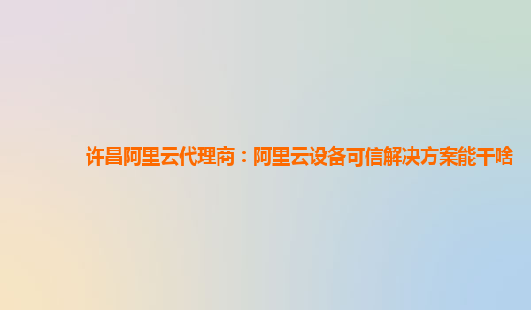 许昌阿里云代理商：阿里云设备可信解决方案能干啥