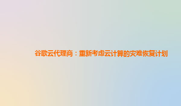 谷歌云代理商：重新考虑云计算的灾难恢复计划