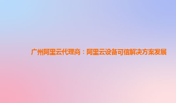 广州阿里云代理商：阿里云设备可信解决方案发展