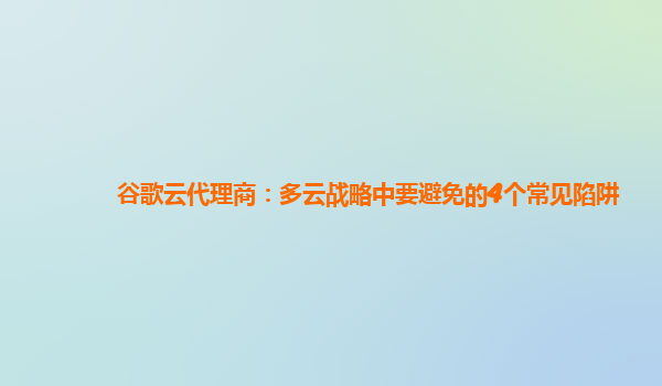 谷歌云代理商：多云战略中要避免的4个常见陷阱