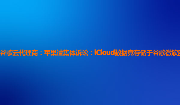 谷歌云代理商：苹果遭集体诉讼：iCloud数据竟存储于谷歌微软服务器