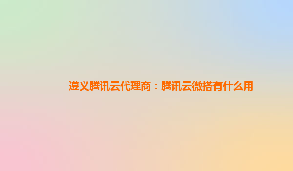 遵义腾讯云代理商：腾讯云微搭有什么用