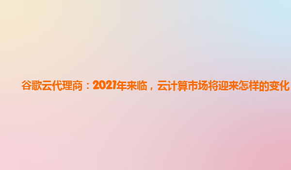 谷歌云代理商：2021年来临，云计算市场将迎来怎样的变化？
