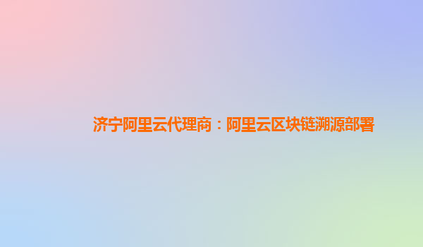 济宁阿里云代理商：阿里云区块链溯源部署
