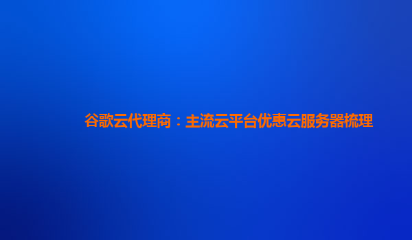 谷歌云代理商：主流云平台优惠云服务器梳理