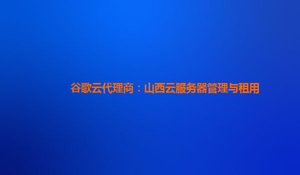 谷歌云代理商：山西云服务器管理与租用